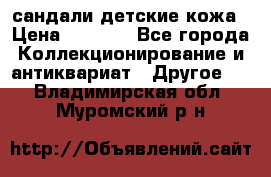 сандали детские кожа › Цена ­ 2 000 - Все города Коллекционирование и антиквариат » Другое   . Владимирская обл.,Муромский р-н